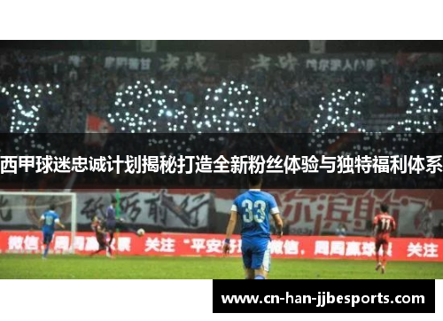 西甲球迷忠诚计划揭秘打造全新粉丝体验与独特福利体系