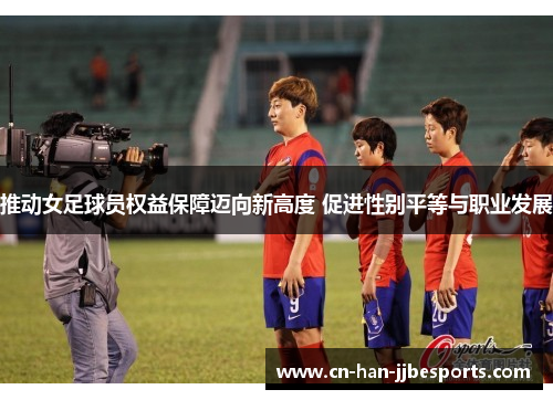 推动女足球员权益保障迈向新高度 促进性别平等与职业发展 推动女足球员权益保障迈向新高度 促进性别平等与职业发展